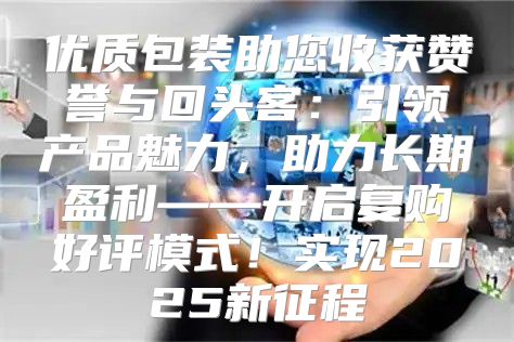 优质包装助您收获赞誉与回头客：引领产品魅力，助力长期盈利——开启复购好评模式！实现2025新征程