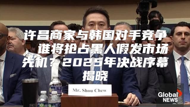 许昌商家与韩国对手竞争，谁将抢占黑人假发市场先机？2025年决战序幕揭晓