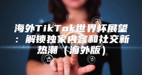 海外TikTok世界杯展望：解锁独家内容和社交新热潮海外版