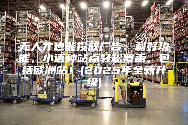 无人才也能投放广告：利好功能，小语种站点轻松覆盖，包括欧洲站！(2025年全新升级)