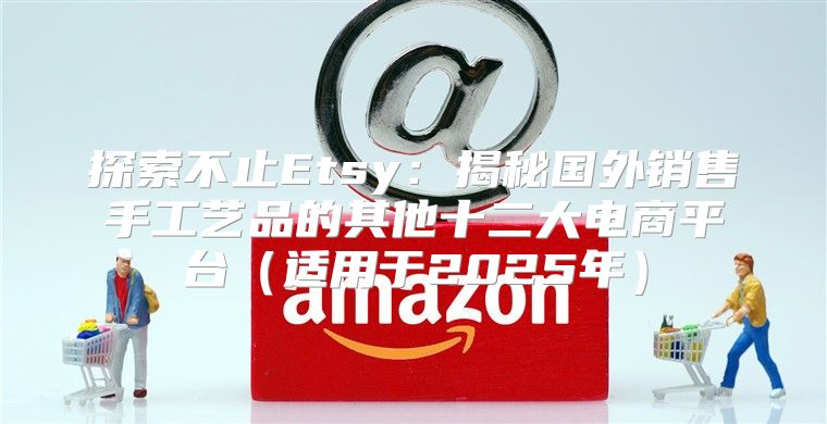 探索不止Etsy：揭秘国外销售手工艺品的其他十二大电商平台适用于2025年
