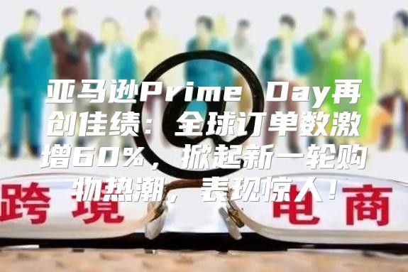 亚马逊Prime Day再创佳绩：全球订单数激增60%，掀起新一轮购物热潮，表现惊人！