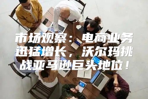 市场观察：电商业务迅猛增长，沃尔玛挑战亚马逊巨头地位！