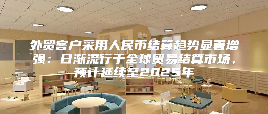 外贸客户采用人民币结算趋势显著增强：日渐流行于全球贸易结算市场，预计延续至2025年