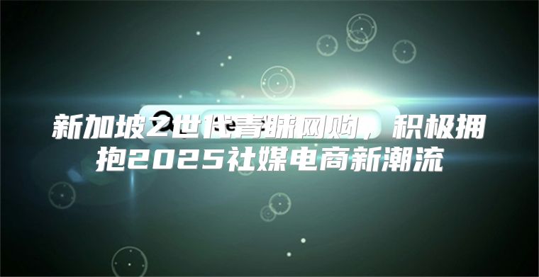 新加坡Z世代青睐网购，积极拥抱2025社媒电商新潮流