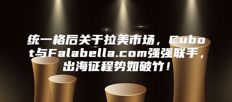 统一格后关于拉美市场，Cubot与Falabella.com强强联手，出海征程势如破竹！
