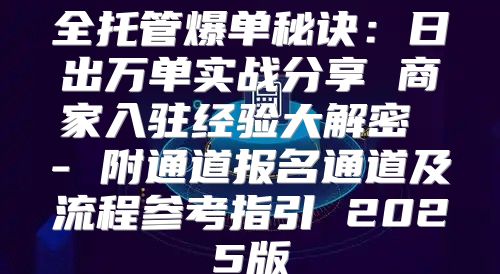 全托管爆单秘诀：日出万单实战分享 商家入驻经验大解密 - 附通道报名通道及流程参考指引 2025版