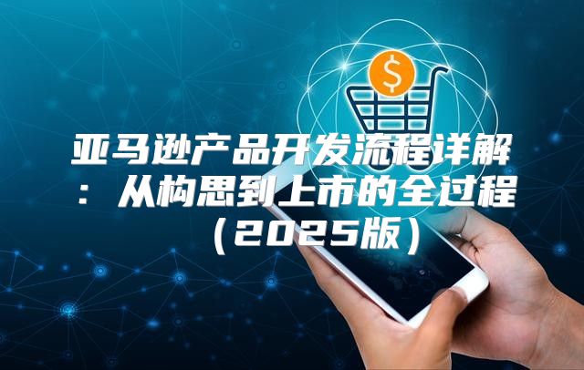 亚马逊产品开发流程详解：从构思到上市的全过程2025版