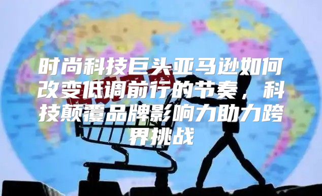 时尚科技巨头亚马逊如何改变低调前行的节奏，科技颠覆品牌影响力助力跨界挑战