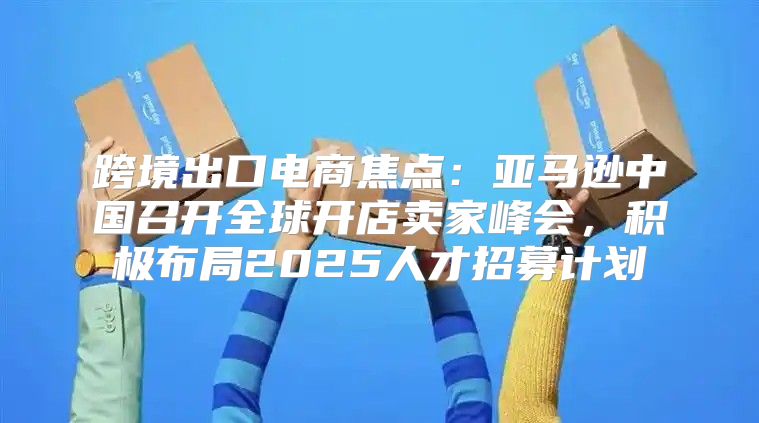 跨境出口电商焦点：亚马逊中国召开全球开店卖家峰会，积极布局2025人才招募计划
