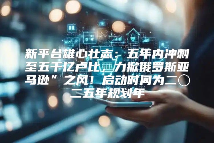 新平台雄心壮志：五年内冲刺至五千亿卢比，力掀俄罗斯亚马逊”之风！启动时间为二〇二五年规划年