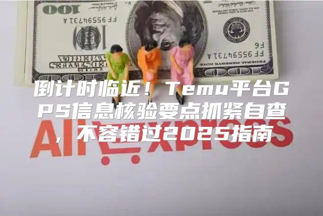 倒计时临近！Temu平台GPS信息核验要点抓紧自查，不容错过2025指南