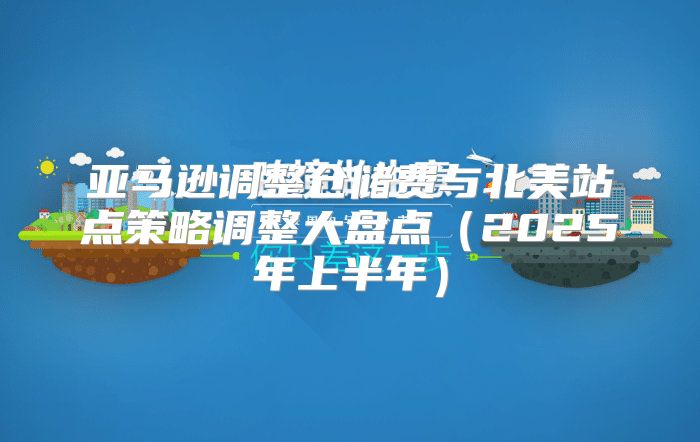 亚马逊调整仓储费与北美站点策略调整大盘点2025年上半年