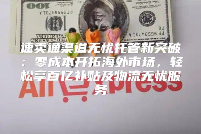速卖通渠道无忧托管新突破：零成本开拓海外市场，轻松享百亿补贴及物流无忧服务