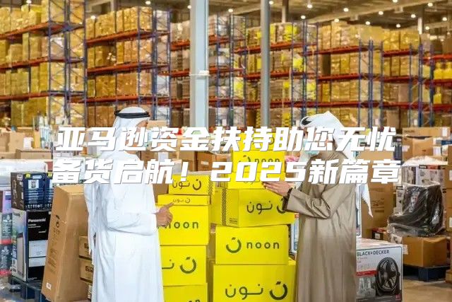 亚马逊资金扶持助您无忧备货启航！2025新篇章