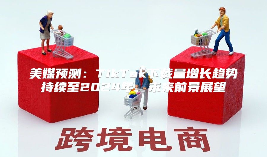 美媒预测：TikTok下载量增长趋势持续至2025年，未来前景展望