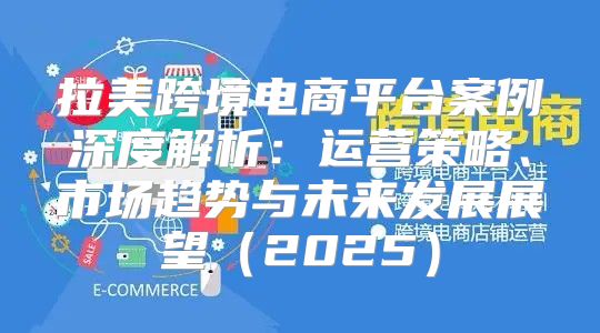 拉美跨境电商平台案例深度解析：运营策略、市场趋势与未来发展展望2025