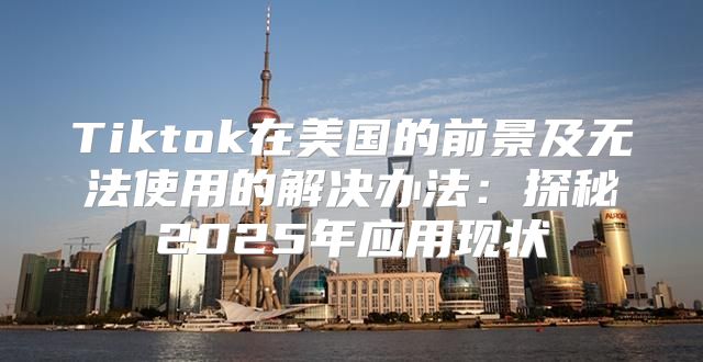 Tiktok在美国的前景及无法使用的解决办法：探秘2025年应用现状