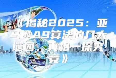 揭秘2025亚马逊A9算法的几大谜团，真相一探究竟