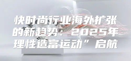 快时尚行业海外扩张的新趋势：2025年理性造富运动”启航