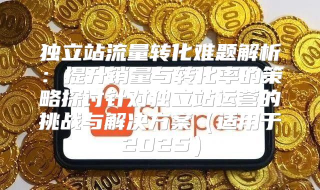 独立站流量转化难题解析：提升销量与转化率的策略探讨针对独立站运营的挑战与解决方案适用于2025
