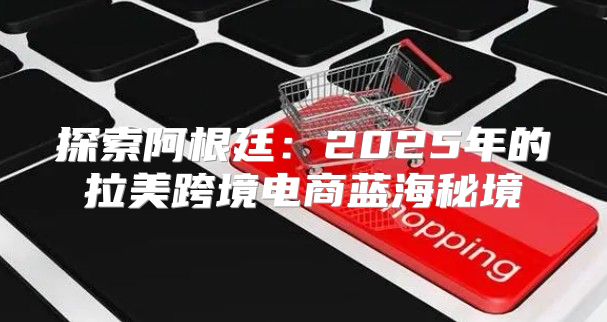 探索阿根廷：2025年的拉美跨境电商蓝海秘境