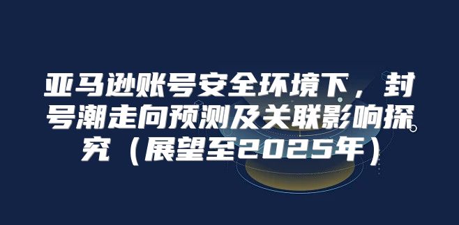 亚马逊账号安全环境下，封号潮走向预测及关联影响探究展望至2025年