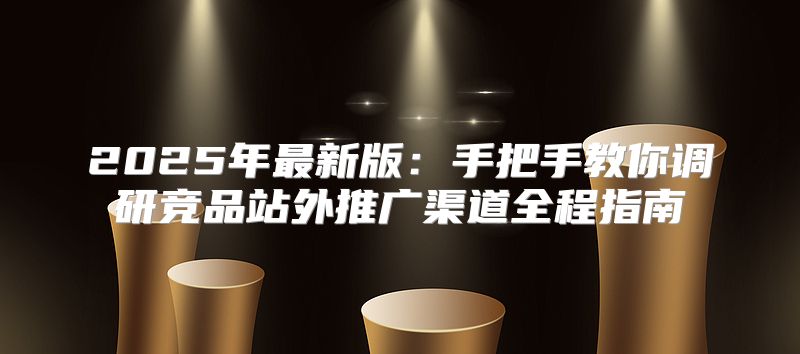 2025年最新版：手把手教你调研竞品站外推广渠道全程指南