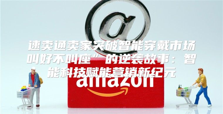 速卖通卖家突破智能穿戴市场叫好不叫座”的逆袭故事：智能科技赋能营销新纪元
