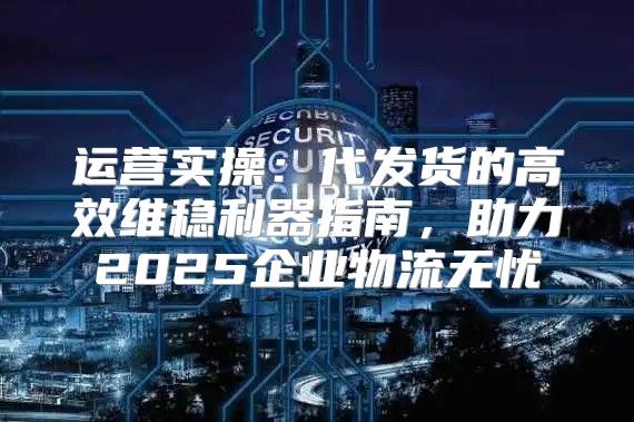 运营实操：代发货的高效维稳利器指南，助力2025企业物流无忧