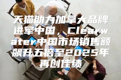 天猫助力加拿大品牌进军中国，Clearwater中国市场销售额飙升五倍至2025年再创佳绩