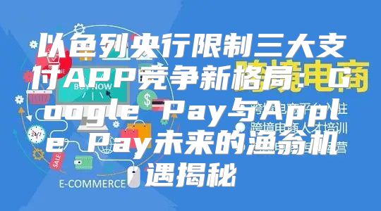 以色列央行限制三大支付APP竞争新格局：Google Pay与Apple Pay未来的渔翁机遇揭秘