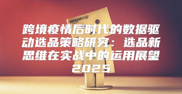 跨境疫情后时代的数据驱动选品策略研究：选品新思维在实战中的运用展望2025