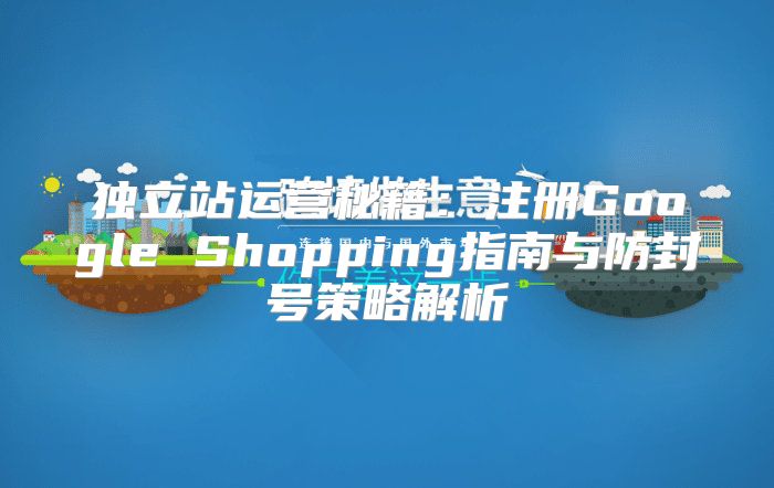 独立站运营秘籍：注册Google Shopping指南与防封号策略解析