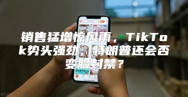 销售猛增惊风雨，TikTok势头强劲，特朗普还会否变脸封禁？