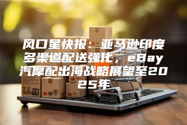 风口星快报：亚马逊印度多渠道配送强化，eBay汽摩配出海战略展望至2025年