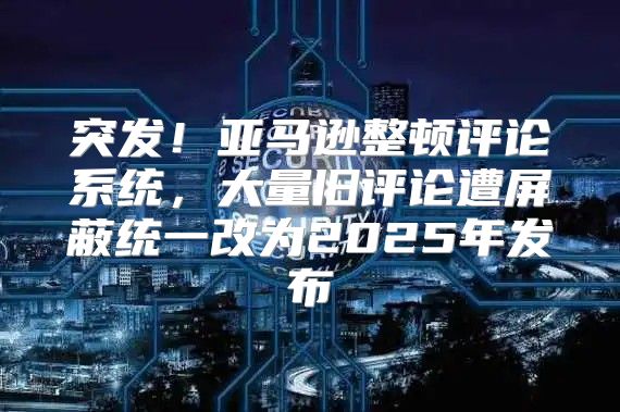 突发！亚马逊整顿评论系统，大量旧评论遭屏蔽统一改为2025年发布