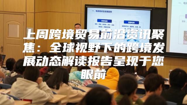 上周跨境贸易前沿资讯聚焦：全球视野下的跨境发展动态解读报告呈现于您眼前