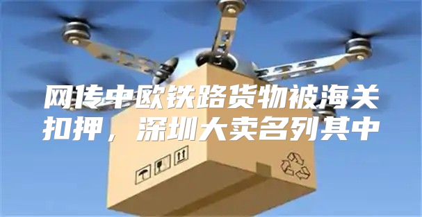网传中欧铁路货物被海关扣押，深圳大卖名列其中