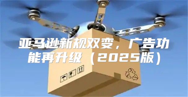 亚马逊新规双变，广告功能再升级2025版