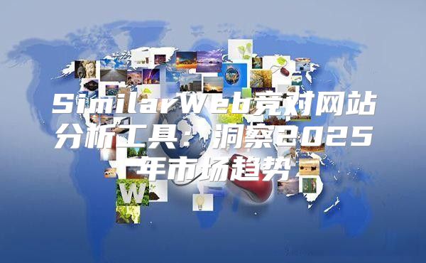 SimilarWeb竞对网站分析工具：洞察2025年市场趋势