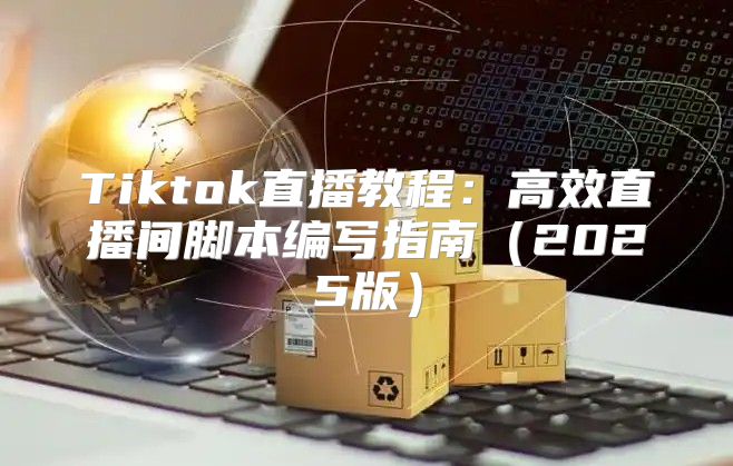 Tiktok直播教程：高效直播间脚本编写指南2025版