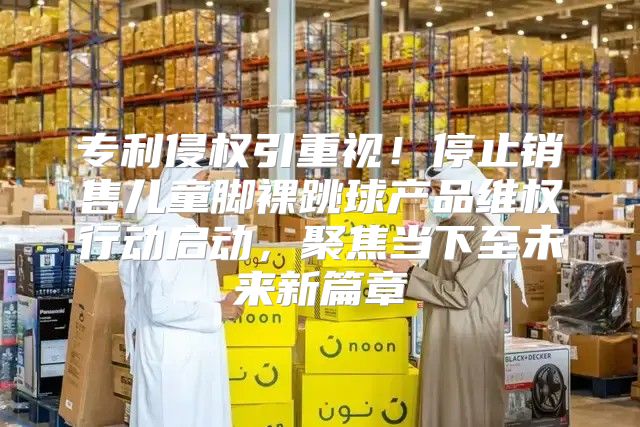 专利侵权引重视！停止销售儿童脚裸跳球产品维权行动启动，聚焦当下至未来新篇章