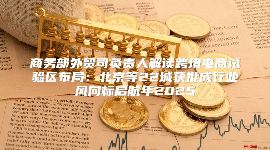 商务部外贸司负责人解读跨境电商试验区布局：北京等22城获批成行业风向标启航年2025