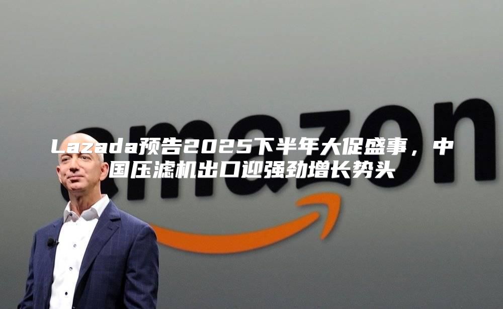 Lazada预告2025下半年大促盛事，中国压滤机出口迎强劲增长势头