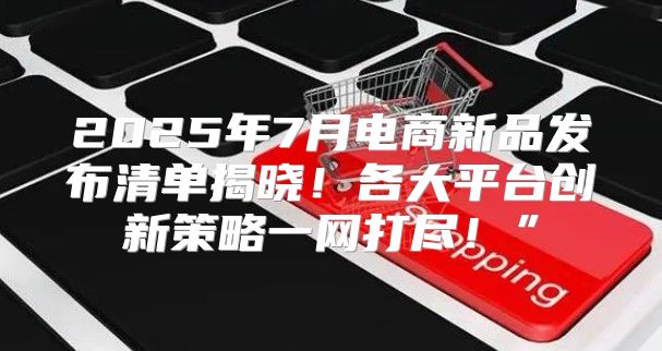 2025年7月电商新品发布清单揭晓！各大平台创新策略一网打尽！”