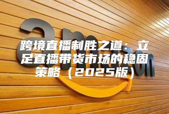 跨境直播制胜之道：立足直播带货市场的稳固策略2025版