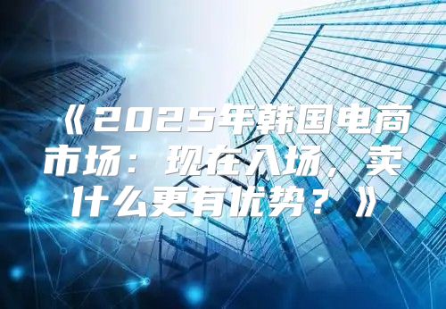 2025年韩国电商市场：现在入场，卖什么更有优势？