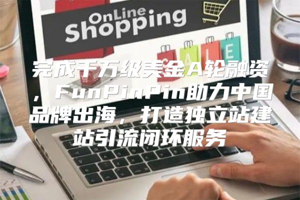 完成千万级美金A轮融资，FunPinPin助力中国品牌出海，打造独立站建站引流闭环服务