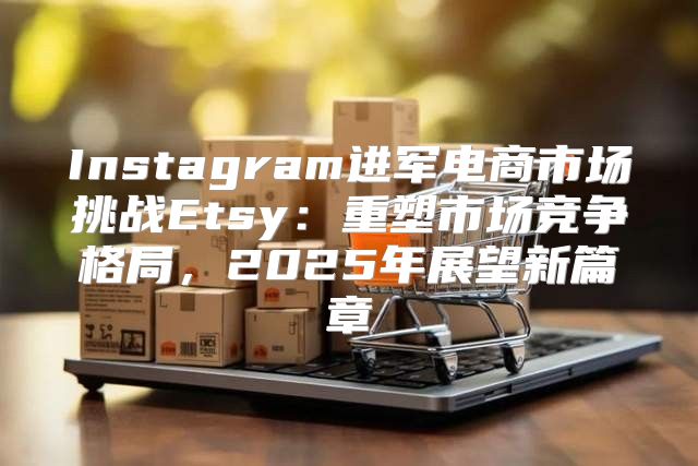 Instagram进军电商市场挑战Etsy：重塑市场竞争格局，2025年展望新篇章